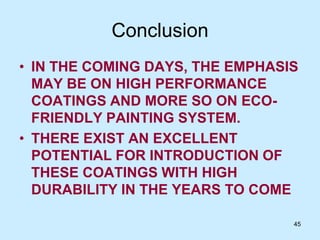 45
Conclusion
• IN THE COMING DAYS, THE EMPHASIS
MAY BE ON HIGH PERFORMANCE
COATINGS AND MORE SO ON ECO-
FRIENDLY PAINTING SYSTEM.
• THERE EXIST AN EXCELLENT
POTENTIAL FOR INTRODUCTION OF
THESE COATINGS WITH HIGH
DURABILITY IN THE YEARS TO COME
 