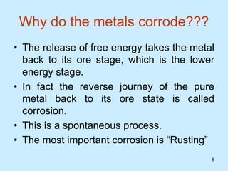 5
5
Why do the metals corrode???
• The release of free energy takes the metal
back to its ore stage, which is the lower
energy stage.
• In fact the reverse journey of the pure
metal back to its ore state is called
corrosion.
• This is a spontaneous process.
• The most important corrosion is “Rusting”
 