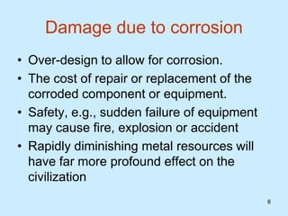 6
6
Damage due to corrosion
• Over-design to allow for corrosion.
• The cost of repair or replacement of the
corroded component or equipment.
• Safety, e.g., sudden failure of equipment
may cause fire, explosion or accident
• Rapidly diminishing metal resources will
have far more profound effect on the
civilization
 