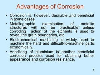 7
7
Advantages of Corrosion
• Corrosion is, however, desirable and beneficial
in some cases
• Metallographic examination of metallic
structures will not be practicable unless
corroding action of the etchants is used to
reveal the grain boundaries, etc
• Electrochemical machining is widely used to
machine the hard and difficult-to-machine parts
economically.
• Anodizing of aluminium is another beneficial
corrosion process used for obtaining better
appearance and corrosion resistance.
 