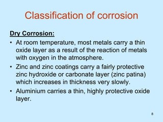 8
8
Classification of corrosion
Dry Corrosion:
• At room temperature, most metals carry a thin
oxide layer as a result of the reaction of metals
with oxygen in the atmosphere.
• Zinc and zinc coatings carry a fairly protective
zinc hydroxide or carbonate layer (zinc patina)
which increases in thickness very slowly.
• Aluminium carries a thin, highly protective oxide
layer.
 