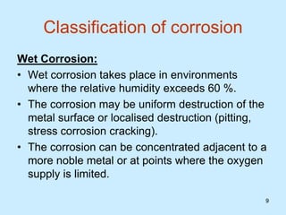 9
9
Classification of corrosion
Wet Corrosion:
• Wet corrosion takes place in environments
where the relative humidity exceeds 60 %.
• The corrosion may be uniform destruction of the
metal surface or localised destruction (pitting,
stress corrosion cracking).
• The corrosion can be concentrated adjacent to a
more noble metal or at points where the oxygen
supply is limited.
 