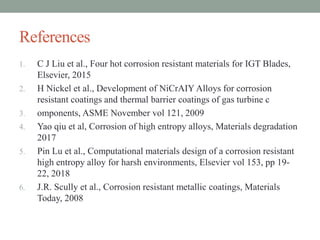 References
1. C J Liu et al., Four hot corrosion resistant materials for IGT Blades,
Elsevier, 2015
2. H Nickel et al., Development of NiCrAIY Alloys for corrosion
resistant coatings and thermal barrier coatings of gas turbine c
3. omponents, ASME November vol 121, 2009
4. Yao qiu et al, Corrosion of high entropy alloys, Materials degradation
2017
5. Pin Lu et al., Computational materials design of a corrosion resistant
high entropy alloy for harsh environments, Elsevier vol 153, pp 19-
22, 2018
6. J.R. Scully et al., Corrosion resistant metallic coatings, Materials
Today, 2008
 