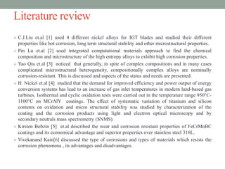 Literature review
 C.J.Liu et.al [1] used 4 different nickel alloys for IGT blades and studied their different
properties like hot corrosion, long term structural stability and other microstructural properties.
 Pin Lu et.al [2] used integrated computational materials approach to find the chemical
composition and microstructure of the high entropy alloys to exhibit high corrosion properties.
 Yao Qiu et.al [3] noticed that generally, in spite of complex compositions and in many cases
complicated microstructural heterogeneity, compositionally complex alloys are nominally
corrosion-resistant. This is discussed and aspects of the status and needs are presented.
 H. Nickel et.al [4] studied that the demand for improved efficiency and power output of energy
conversion systems has lead to an increase of gas inlet temperatures in modern land-based gas
turbines. Isothermal and cyclic oxidation tests were carried out in the temperature range 950°C-
1100°C on MCrAlY coatings. The effect of systematic variation of titanium and silicon
contents on oxidation and micro structural stability was studied by characterization of the
coating and the corrosion products using light and electron optical microscopy and by
secondary neutrals mass spectrometry (SNMS).
 Kirsten Bobzin [5] et.al described the wear and corrosion resistant properties of FeCrMnBC
coatings and its economical advantage and superior properties over stainless steel 316L.
 Vivekanand Kain[6] discussed the type of corrosions and types of materials which resists the
corrosion phenomena , its advantages and disadvantages.
 