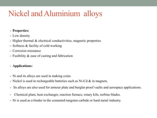 Nickel andAluminium alloys
 Properties:
 Low density
 Higher thermal & electrical conductivities, magnetic properties
 Softness & facility of cold working
 Corrosion resistance
 Fusibility & ease of casting and fabrication
 Applications:
 Ni and its alloys are used in making coins
 Nickel is used in rechargeable batteries such as Ni-Cd & in magnets.
 Its alloys are also used for armour plate and burglar proof vaults and aerospace applications.
 Chemical plant, heat exchanger, reaction furnace, rotary kiln, turbine blades.
 Ni is used as a binder in the cemented tungsten carbide or hard metal industry.
 