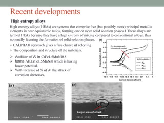 Recent developments
High entropy alloys
High entropy alloys (HEAs) are systems that comprise ﬁve (but possibly more) principal metallic
elements in near equiatomic ratios, forming one or more solid solution phases.1 These alloys are
termed HEAs because they have a high entropy of mixing compared to conventional alloys, thus
notionally favoring the formation of solid solution phases.
 CALPHAD approach gives a fare chance of selecting
 The composition and structure of the materials.
 Addition of Al in CrFe1.5MnNi0.5
 forms AlxCrFe1.5MnNi0 which is having
lower potential.
 With increase of % of Al the attack of
corrosion decreases.
 