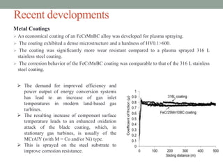 Recent developments
Metal Coatings
 An economical coating of an FeCrMnBC alloy was developed for plasma spraying.
 The coating exhibited a dense microstructure and a hardness of HV0.1>600.
 The coating was significantly more wear resistant compared to a plasma sprayed 316 L
stainless steel coating.
 The corrosion behavior of the FeCrMnBC coating was comparable to that of the 316 L stainless
steel coating.
 The demand for improved efficiency and
power output of energy conversion systems
has lead to an increase of gas inlet
temperatures in modern land-based gas
turbines.
 The resulting increase of component surface
temperature leads to an enhanced oxidation
attack of the blade coating, which, in
stationary gas turbines, is usually of the
MCrAlY (with M = Co and/or Ni) type.
 This is sprayed on the steel substrate to
improve corrosion resistance.
 