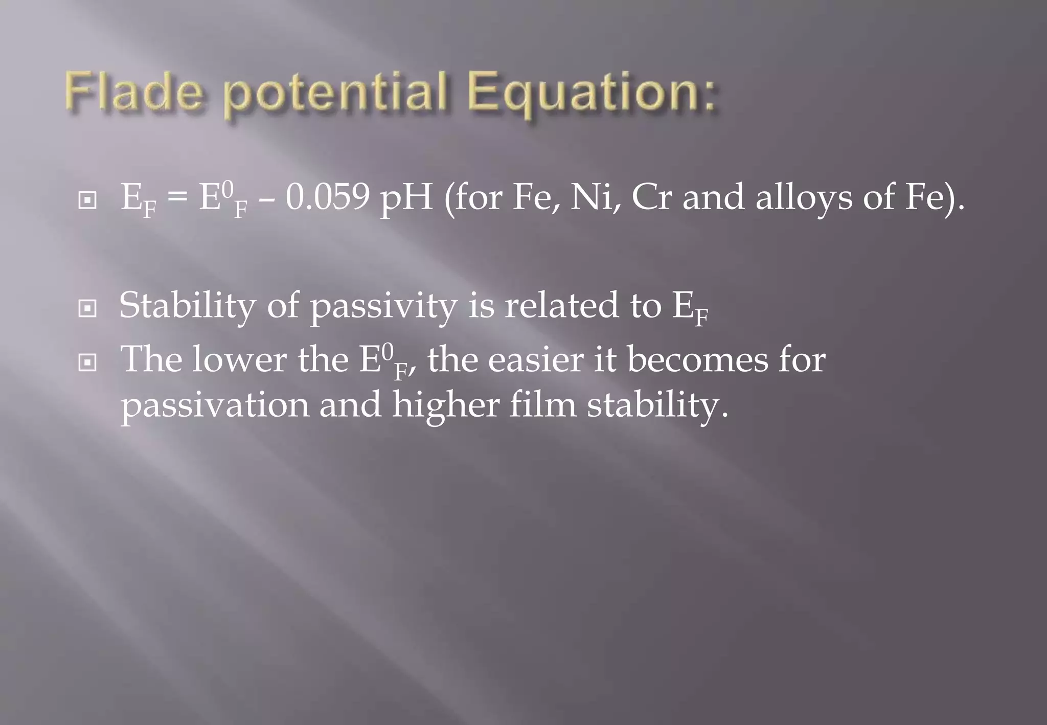  EF = E0
F – 0.059 pH (for Fe, Ni, Cr and alloys of Fe).
 Stability of passivity is related to EF
 The lower the E0
F, the easier it becomes for
passivation and higher film stability.
 