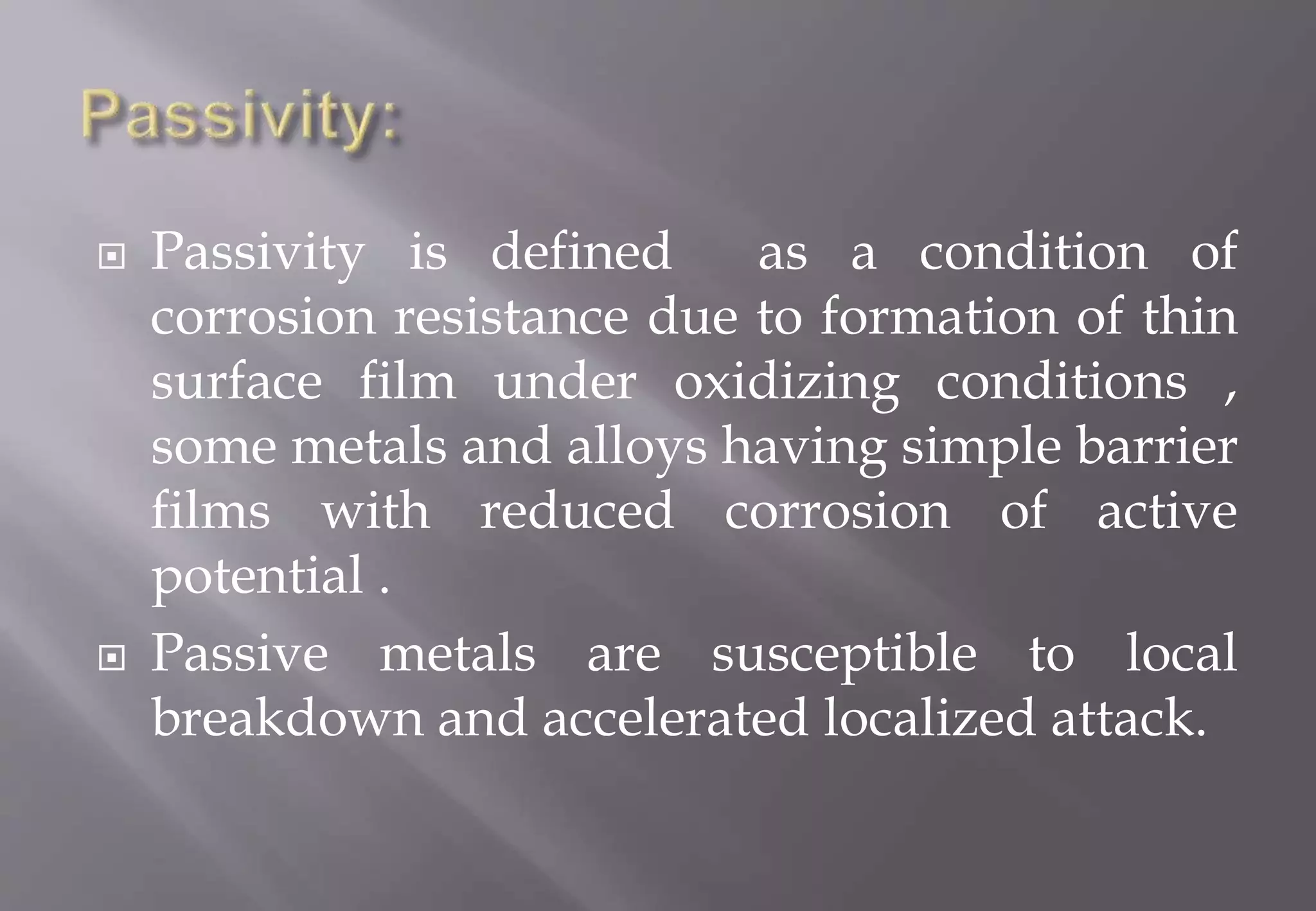 Passivity is defined as a condition of
corrosion resistance due to formation of thin
surface film under oxidizing conditions ,
some metals and alloys having simple barrier
films with reduced corrosion of active
potential .
 Passive metals are susceptible to local
breakdown and accelerated localized attack.
 