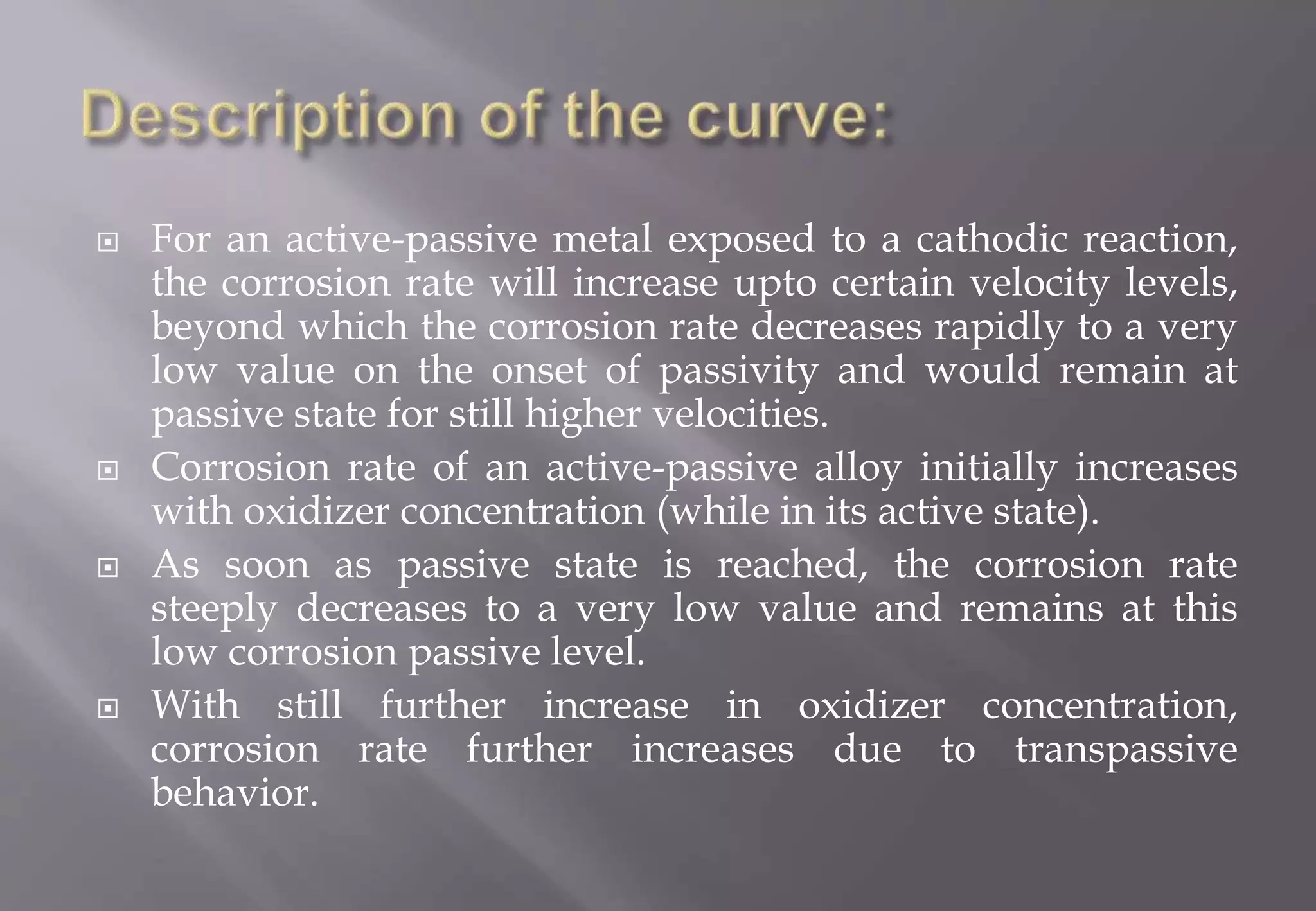  For an active-passive metal exposed to a cathodic reaction,
the corrosion rate will increase upto certain velocity levels,
beyond which the corrosion rate decreases rapidly to a very
low value on the onset of passivity and would remain at
passive state for still higher velocities.
 Corrosion rate of an active-passive alloy initially increases
with oxidizer concentration (while in its active state).
 As soon as passive state is reached, the corrosion rate
steeply decreases to a very low value and remains at this
low corrosion passive level.
 With still further increase in oxidizer concentration,
corrosion rate further increases due to transpassive
behavior.
 