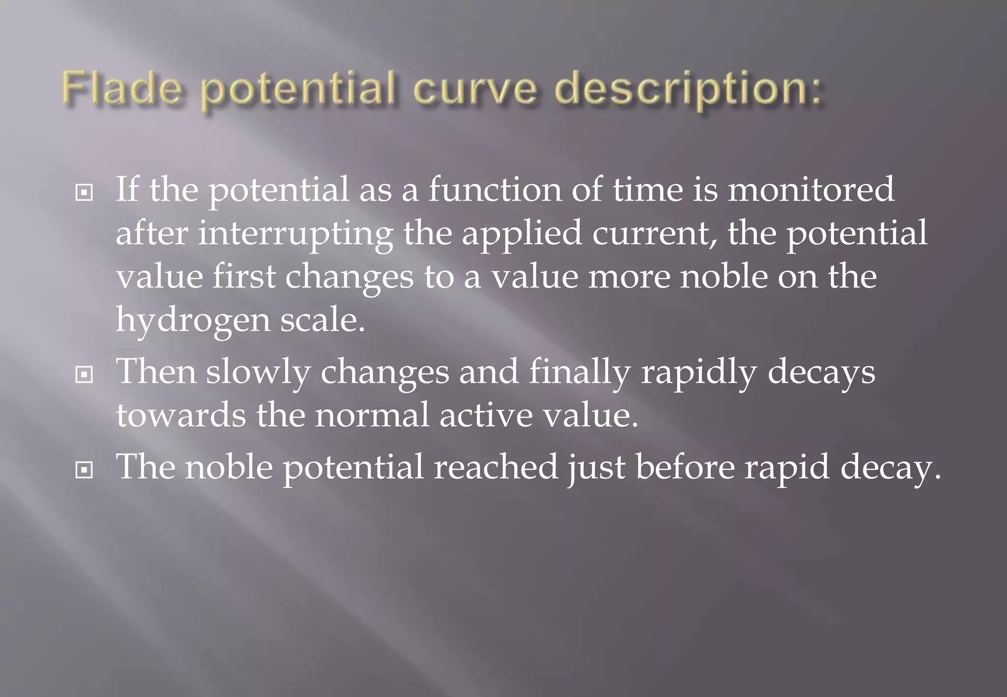  If the potential as a function of time is monitored
after interrupting the applied current, the potential
value first changes to a value more noble on the
hydrogen scale.
 Then slowly changes and finally rapidly decays
towards the normal active value.
 The noble potential reached just before rapid decay.
 