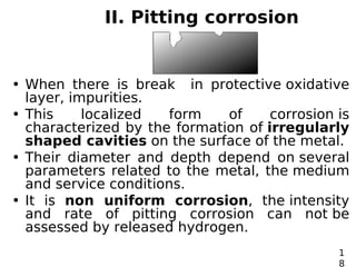 II. Pitting corrosion
• When there is break in protective oxidative
layer, impurities.
• This localized form of corrosion is
characterized by the formation of irregularly
shaped cavities on the surface of the metal.
• Their diameter and depth depend on several
parameters related to the metal, the medium
and service conditions.
• It is non uniform corrosion, the intensity
and rate of pitting corrosion can not be
assessed by released hydrogen.
1
8
 