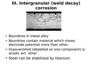 III. Intergranular (weld decay)
corrosion
• Boundries in metal alloy
• Boundries contain material which shows
electrode potential more than other.
• Impoverished (depleted on one component) is
anodic wrt other.
• Steel can be stabilized by titanium
 