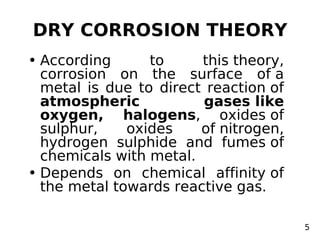 DRY CORROSION THEORY
• According to this theory,
corrosion on the surface of a
metal is due to direct reaction of
atmospheric gases like
oxygen, halogens, oxides of
sulphur, oxides of nitrogen,
hydrogen sulphide and fumes of
chemicals with metal.
• Depends on chemical affinity of
the metal towards reactive gas.
5
 