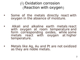 (i) Oxidation corrosion
(Reaction with oxygen)
• Some of the metals directly react with
oxygen in the absence of moisture.
• Alkali and alkaline earth metals react
with oxygen at room temperature and
form corresponding oxides, while some
metals react with oxygen at higher
temperature.
• Metals like Ag, Au and Pt are not oxidized
as they are noble metals.
7
 