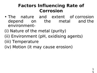 Factors Influencing Rate of
Corrosion
• The nature and extent of corrosion
depend on the metal and the
environment-
(i) Nature of the metal (purity)
(ii) Environment (pH, oxidising agents)
(iii) Temperature
(iv) Motion (it may cause erosion)
1
5
 