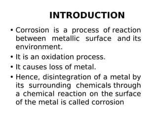 INTRODUCTION
• Corrosion is a process of reaction
between metallic surface and its
environment.
• It is an oxidation process.
• It causes loss of metal.
• Hence, disintegration of a metal by
its surrounding chemicals through
a chemical reaction on the surface
of the metal is called corrosion
 