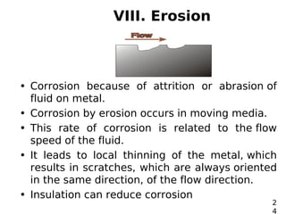 VIII. Erosion
• Corrosion because of attrition or abrasion of
fluid on metal.
• Corrosion by erosion occurs in moving media.
• This rate of corrosion is related to the flow
speed of the fluid.
• It leads to local thinning of the metal, which
results in scratches, which are always oriented
in the same direction, of the flow direction.
• Insulation can reduce corrosion
2
4
 