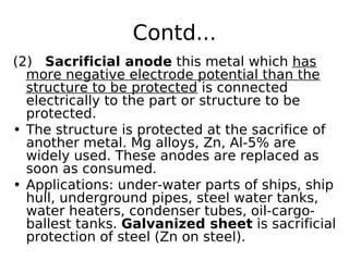 Contd...
(2) Sacrificial anode this metal which has
more negative electrode potential than the
structure to be protected is connected
electrically to the part or structure to be
protected.
• The structure is protected at the sacrifice of
another metal. Mg alloys, Zn, Al-5% are
widely used. These anodes are replaced as
soon as consumed.
• Applications: under-water parts of ships, ship
hull, underground pipes, steel water tanks,
water heaters, condenser tubes, oil-cargo-
ballest tanks. Galvanized sheet is sacrificial
protection of steel (Zn on steel).
 