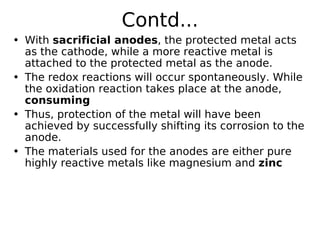 Contd...
• With sacrificial anodes, the protected metal acts
as the cathode, while a more reactive metal is
attached to the protected metal as the anode.
• The redox reactions will occur spontaneously. While
the oxidation reaction takes place at the anode,
consuming
• Thus, protection of the metal will have been
achieved by successfully shifting its corrosion to the
anode.
• The materials used for the anodes are either pure
highly reactive metals like magnesium and zinc
 