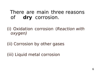 There are main three reasons
of dry corrosion.
(i) Oxidation corrosion (Reaction with
oxygen)
(ii) Corrosion by other gases
(iii) Liquid metal corrosion
6
 