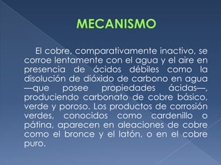 El cobre, comparativamente inactivo, se
corroe lentamente con el agua y el aire en
presencia de ácidos débiles como la
disolución de dióxido de carbono en agua
—que     posee    propiedades    ácidas—,
produciendo carbonato de cobre básico,
verde y poroso. Los productos de corrosión
verdes, conocidos como cardenillo o
pátina, aparecen en aleaciones de cobre
como el bronce y el latón, o en el cobre
puro.
 