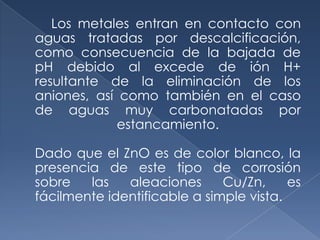 Los metales entran en contacto con
aguas tratadas por descalcificación,
como consecuencia de la bajada de
pH debido al excede de ión H+
resultante de la eliminación de los
aniones, así como también en el caso
de aguas muy carbonatadas por
             estancamiento.

Dado que el ZnO es de color blanco, la
presencia de este tipo de corrosión
sobre   las   aleaciones      Cu/Zn,     es
fácilmente identificable a simple vista.
 