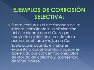    El más común es el deszincando de los
    latones, consistente le la eliminación
    del zinc aleado con el Cu, y que
    convierte al latón en una estructura
    porosa, debilitada y rojiza de Cu.
    Suele ocurrir cuando el metal es
    expuesto a aguas blandas y puede ser
    acelerada por concentraciones altas
    de dióxido de carbono y la presencia
    de iones cloruro.
 