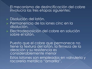 El mecanismo de dezincificación del cobre
    involucra las tres etapas siguientes:

 Disolución del latón.
 Permanencia de los iones cinc en la
  disolución.
 Electrodeposición del cobre en solución
  sobre el latón.

    Puesto que el cobre que permanece no
    tiene la textura del latón, la firmeza de la
    aleación y su resistencia es
    considerablemente menor
    Estos latones son empleados en valvulería y
    racorería metálica “amarilla”.
 