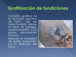 Corrosión grafítica es
la lixiviación selectiva
de hierro       gris del
hierro fundido, donde
el hierro se consigue
quitado el grafito y los
granos permanecen
intactos.
Dejando un esqueleto
de grafito quebradizo
por la disolución del
hierro.
 