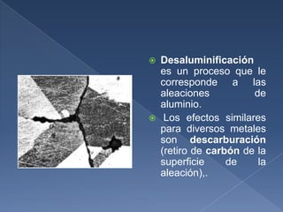    Desaluminificación
    es un proceso que le
    corresponde a las
    aleaciones          de
    aluminio.
    Los efectos similares
    para diversos metales
    son descarburación
    (retiro de carbón de la
    superficie     de    la
    aleación),.
 