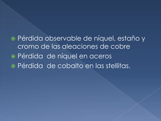  Pérdida observable de níquel, estaño y
  cromo de las aleaciones de cobre
 Pérdida de níquel en aceros
 Pérdida de cobalto en las stellitas.
 
