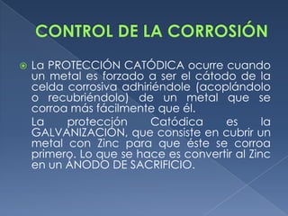    La PROTECCIÓN CATÓDICA ocurre cuando
    un metal es forzado a ser el cátodo de la
    celda corrosiva adhiriéndole (acoplándolo
    o recubriéndolo) de un metal que se
    corroa más fácilmente que él.
    La    protección     Catódica     es       la
    GALVANIZACIÓN, que consiste en cubrir un
    metal con Zinc para que éste se corroa
    primero. Lo que se hace es convertir al Zinc
    en un ÁNODO DE SACRIFICIO.
 
