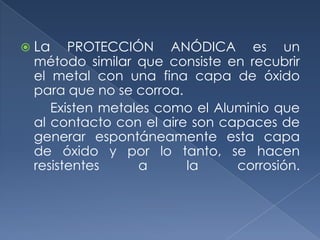  La   PROTECCIÓN ANÓDICA es un
 método similar que consiste en recubrir
 el metal con una fina capa de óxido
 para que no se corroa.
    Existen metales como el Aluminio que
 al contacto con el aire son capaces de
 generar espontáneamente esta capa
 de óxido y por lo tanto, se hacen
 resistentes     a      la     corrosión.
 