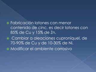 Fabricación latones con menor
  contenido de cinc, es decir latones con
  85% de Cu y 15% de Zn.
 Cambiar a aleaciones cuproníquel, de
  70-90% de Cu y de 10-30% de Ni.
 Modificar el ambiente corrosivo
 