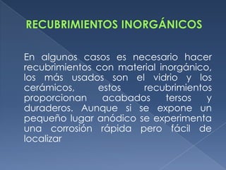 En algunos casos es necesario hacer
recubrimientos con material inorgánico,
los más usados son el vidrio y los
cerámicos,     estos    recubrimientos
proporcionan    acabados      tersos  y
duraderos. Aunque si se expone un
pequeño lugar anódico se experimenta
una corrosión rápida pero fácil de
localizar
 