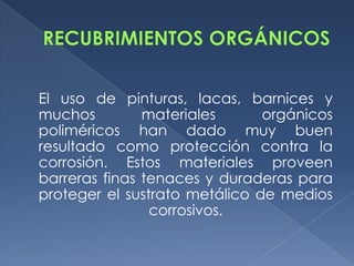 El uso de pinturas, lacas, barnices y
muchos         materiales      orgánicos
poliméricos han dado muy buen
resultado como protección contra la
corrosión. Estos materiales proveen
barreras finas tenaces y duraderas para
proteger el sustrato metálico de medios
                corrosivos.
 