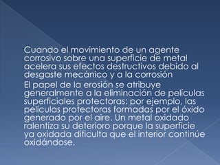 Cuando el movimiento de un agente
corrosivo sobre una superficie de metal
acelera sus efectos destructivos debido al
desgaste mecánico y a la corrosión
El papel de la erosión se atribuye
generalmente a la eliminación de películas
superficiales protectoras: por ejemplo, las
películas protectoras formadas por el óxido
generado por el aire. Un metal oxidado
ralentiza su deterioro porque la superficie
ya oxidada dificulta que el interior continúe
oxidándose.
 