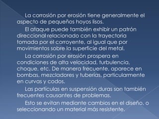 La corrosión por erosión tiene generalmente el
aspecto de pequeños hoyos lisos.
    El ataque puede también exhibir un patrón
direccional relacionado con la trayectoria
tomada por el corroyente, al igual que por
movimientos sobre la superficie del metal.
    La corrosión por erosión prospera en
condiciones de alta velocidad, turbulencia,
choque, etc. De manera frecuente, aparece en
bombas, mezcladores y tuberías, particularmente
en curvas y codos.
    Las partículas en suspensión duras son también
frecuentes causantes de problemas.
    Esto se evitan mediante cambios en el diseño, o
seleccionando un material más resistente.
 