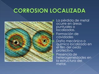  La pérdida de metal
  ocurre en áreas
  puntuales o
  localizadas.
 Formación de
  cavidades
 Daño mecánico o
  químico localizado en
  el film del oxido
  protectivo.
 Presencia de
  heterogeneidades en
  la estructura del
  metal.
 