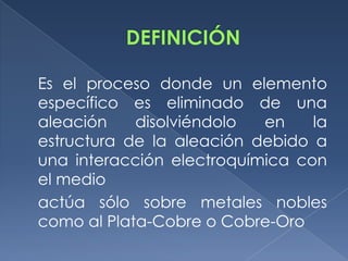 Es el proceso donde un elemento
específico es eliminado de una
aleación    disolviéndolo  en    la
estructura de la aleación debido a
una interacción electroquímica con
el medio
actúa sólo sobre metales nobles
como al Plata-Cobre o Cobre-Oro
 