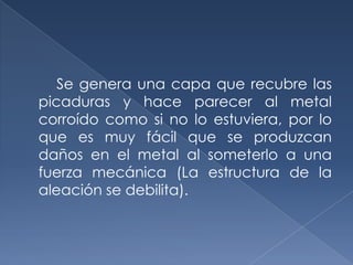 Se genera una capa que recubre las
picaduras y hace parecer al metal
corroído como si no lo estuviera, por lo
que es muy fácil que se produzcan
daños en el metal al someterlo a una
fuerza mecánica (La estructura de la
aleación se debilita).
 