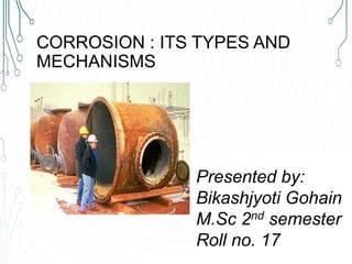 CORROSION : ITS TYPES AND
MECHANISMS
Presented by:
Bikashjyoti Gohain
M.Sc 2nd semester
Roll no. 17
 