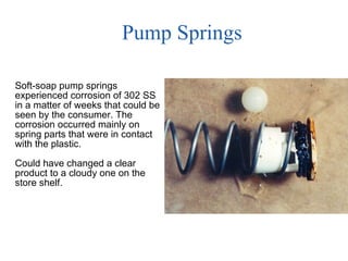 Pump Springs Soft-soap pump springs experienced corrosion of 302 SS  in a matter of weeks that could be seen by the consumer. The corrosion occurred mainly on spring parts that were in contact with the plastic. Could have changed a clear product to a cloudy one on the store shelf. 