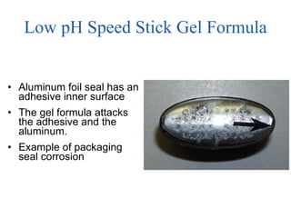 Low pH Speed Stick Gel Formula Aluminum foil seal has an adhesive inner surface The gel formula attacks the adhesive and the aluminum.  Example of packaging  seal corrosion 
