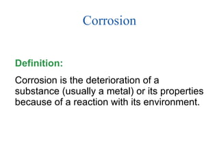 Corrosion Definition:  Corrosion is the deterioration of a substance (usually a metal) or its properties because of a reaction with its environment. 