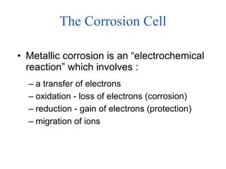 The Corrosion Cell Metallic corrosion is an “electrochemical reaction” which involves : a transfer of electrons oxidation - loss of electrons (corrosion) reduction - gain of electrons (protection) migration of ions 