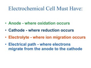Electrochemical Cell Must Have: Anode - where oxidation occurs Cathode - where reduction occurs Electrolyte - where ion migration occurs Electrical path - where electrons migrate from the anode to the cathode 