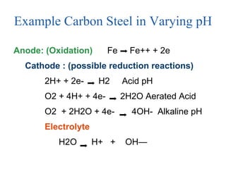 Example Carbon Steel in Varying pH Anode: (Oxidation)   Fe  Fe++ + 2e Cathode : (possible reduction reactions) 2H+ + 2e-  H2  Acid pH O2 + 4H+ + 4e-  2H2O Aerated Acid  O2  + 2H2O + 4e-  4OH-  Alkaline pH Electrolyte H2O  H+  +  OH—  