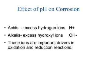 Effect of pH on Corrosion Acids  - excess hydrogen ions H+  Alkalis- excess hydroxyl ions OH- These ions are important drivers in oxidation and reduction reactions.  